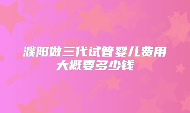 濮阳做三代试管婴儿费用大概要多少钱
