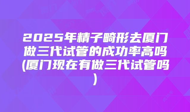 2025年精子畸形去厦门做三代试管的成功率高吗(厦门现在有做三代试管吗)