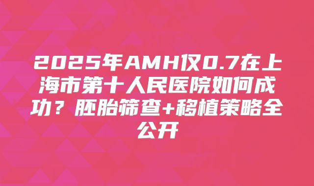 2025年AMH仅0.7在上海市第十人民医院如何成功?胚胎筛查+移植策略全公开