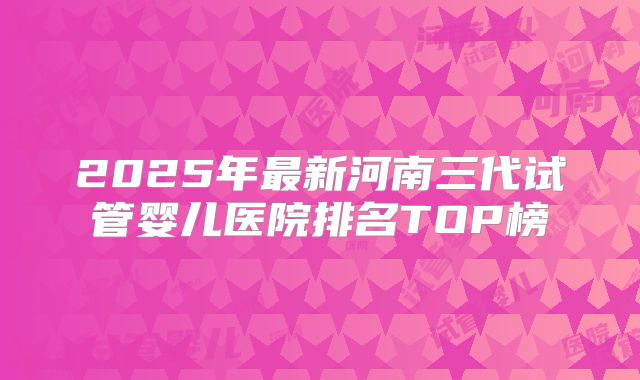 2025年最新河南三代试管婴儿医院排名TOP榜