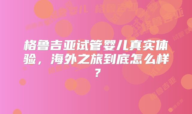 格鲁吉亚试管婴儿真实体验，海外之旅到底怎么样？