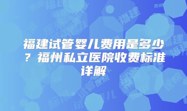 福建试管婴儿费用是多少？福州私立医院收费标准详解