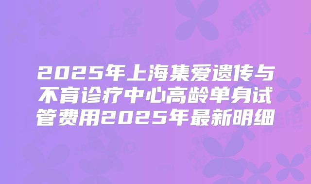 2025年上海集爱遗传与不育诊疗中心高龄单身试管费用2025年最新明细