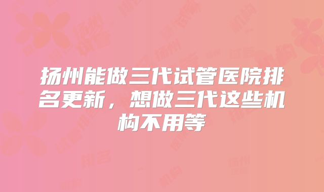 扬州能做三代试管医院排名更新，想做三代这些机构不用等