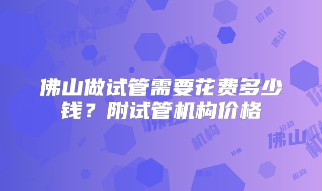 佛山做试管需要花费多少钱？附试管机构价格