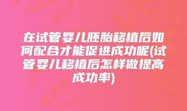 在试管婴儿胚胎移植后如何配合才能促进成功呢(试管婴儿移植后怎样做提高成功率)