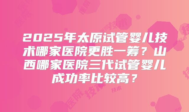 2025年太原试管婴儿技术哪家医院更胜一筹？山西哪家医院三代试管婴儿成功率比较高？