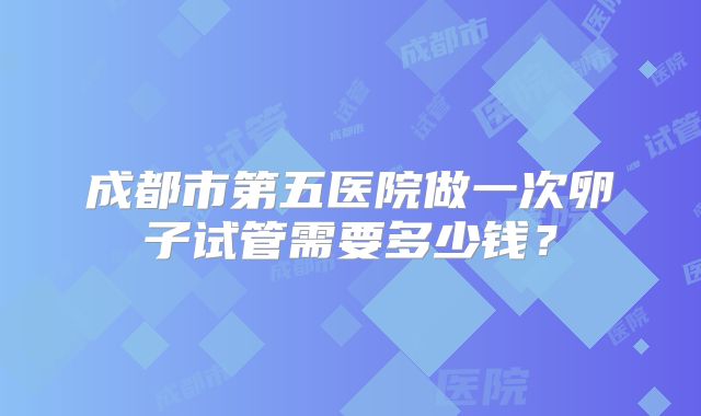 成都市第五医院做一次卵子试管需要多少钱？