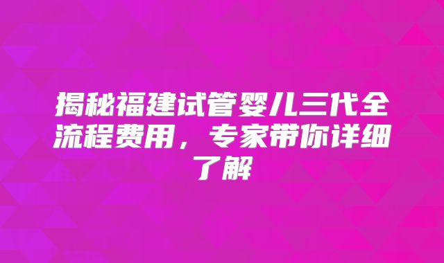 揭秘福建试管婴儿三代全流程费用，专家带你详细了解