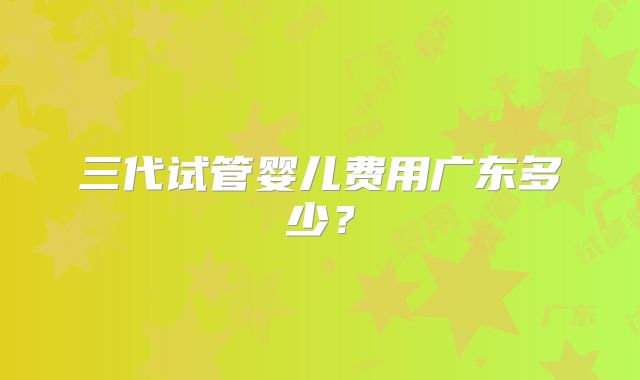 三代试管婴儿费用广东多少？