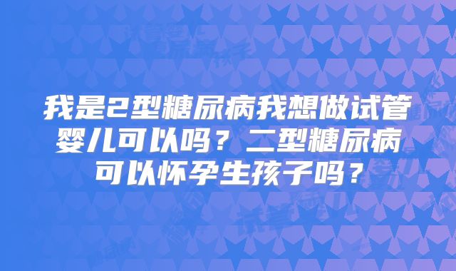 我是2型糖尿病我想做试管婴儿可以吗？二型糖尿病可以怀孕生孩子吗？