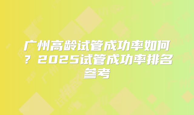 广州高龄试管成功率如何？2025试管成功率排名参考