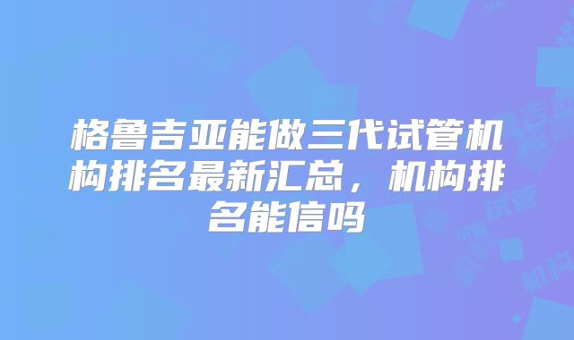 格鲁吉亚能做三代试管机构排名最新汇总，机构排名能信吗