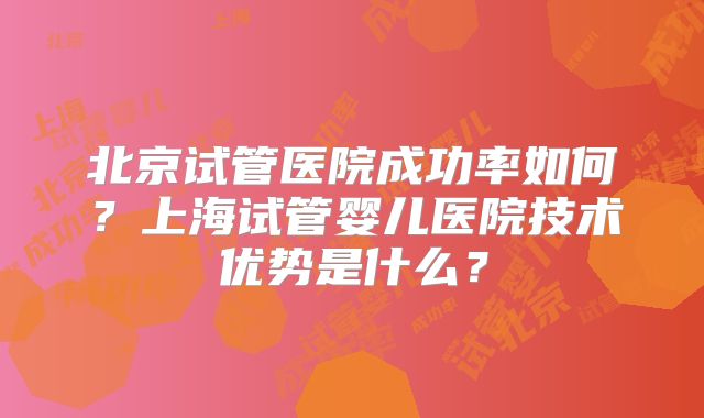 北京试管医院成功率如何?上海试管婴儿医院技术优势是什么?