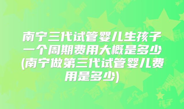 南宁三代试管婴儿生孩子一个周期费用大概是多少(南宁做第三代试管婴儿费用是多少)