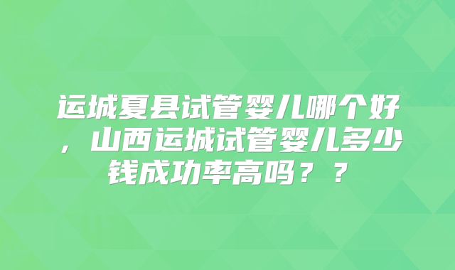运城夏县试管婴儿哪个好，山西运城试管婴儿多少钱成功率高吗？？