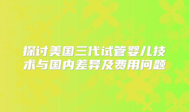 探讨美国三代试管婴儿技术与国内差异及费用问题