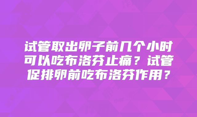 试管取出卵子前几个小时可以吃布洛芬止痛？试管促排卵前吃布洛芬作用？