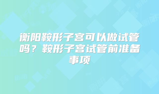 衡阳鞍形子宫可以做试管吗？鞍形子宫试管前准备事项