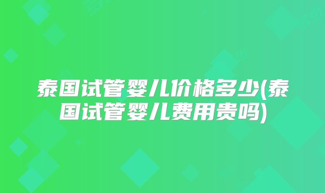 泰国试管婴儿价格多少(泰国试管婴儿费用贵吗)