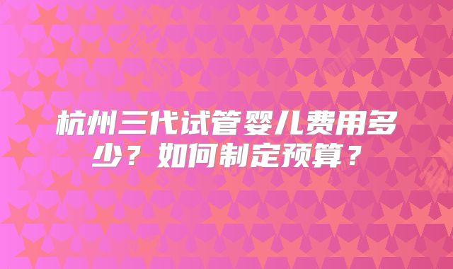 杭州三代试管婴儿费用多少？如何制定预算？