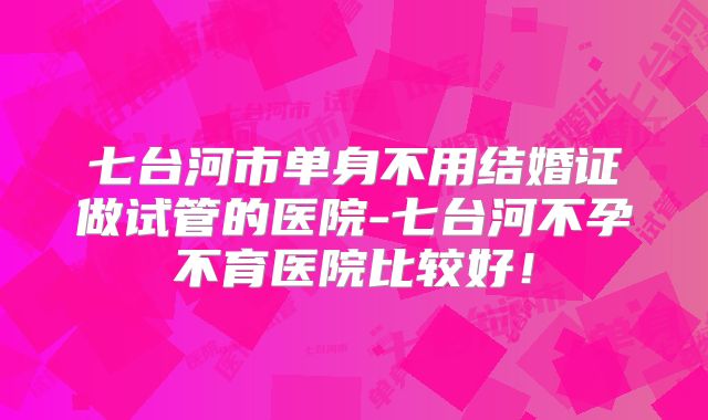 七台河市单身不用结婚证做试管的医院-七台河不孕不育医院比较好!