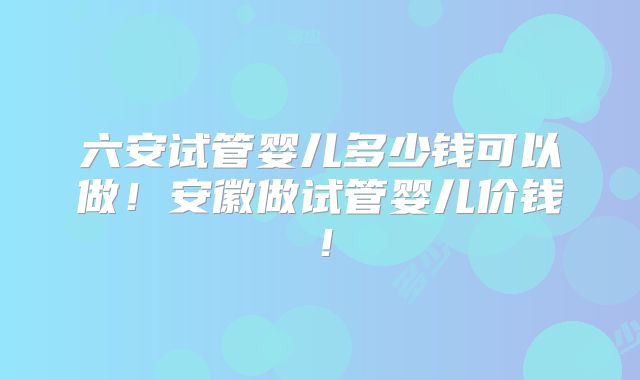 六安试管婴儿多少钱可以做！安徽做试管婴儿价钱！