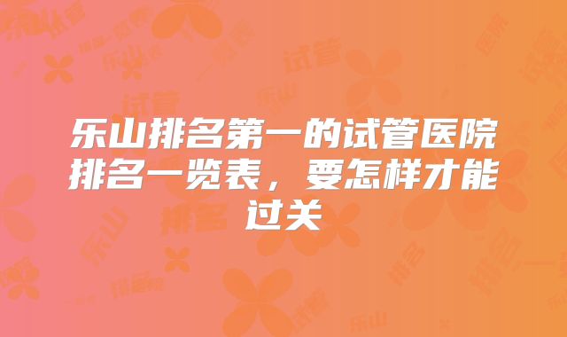 乐山排名第一的试管医院排名一览表,要怎样才能过关