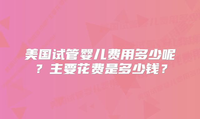 美国试管婴儿费用多少呢?主要花费是多少钱?