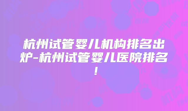 杭州试管婴儿机构排名出炉-杭州试管婴儿医院排名！