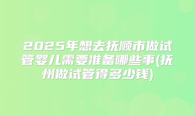 2025年想去抚顺市做试管婴儿需要准备哪些事(抚州做试管得多少钱)