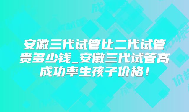 安徽三代试管比二代试管贵多少钱_安徽三代试管高成功率生孩子价格!