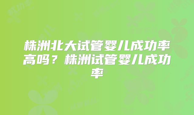 株洲北大试管婴儿成功率高吗？株洲试管婴儿成功率