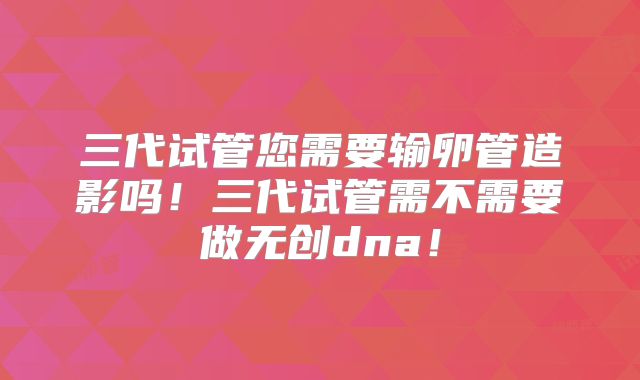 三代试管您需要输卵管造影吗！三代试管需不需要做无创dna！