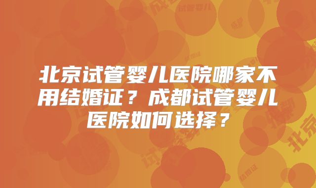 北京试管婴儿医院哪家不用结婚证？成都试管婴儿医院如何选择？