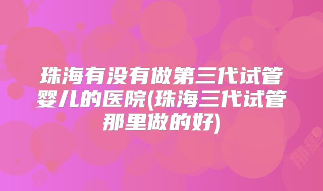 珠海有没有做第三代试管婴儿的医院(珠海三代试管那里做的好)