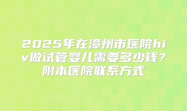 2025年在漳州市医院hiv做试管婴儿需要多少钱？附本医院联系方式