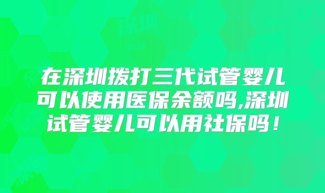 在深圳拨打三代试管婴儿可以使用医保余额吗,深圳试管婴儿可以用社保吗！