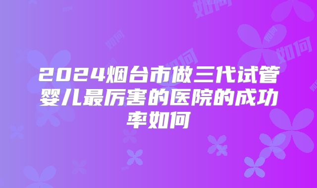 2024烟台市做三代试管婴儿最厉害的医院的成功率如何