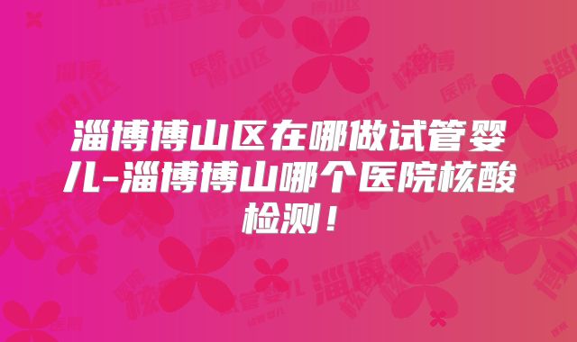 淄博博山区在哪做试管婴儿-淄博博山哪个医院核酸检测！