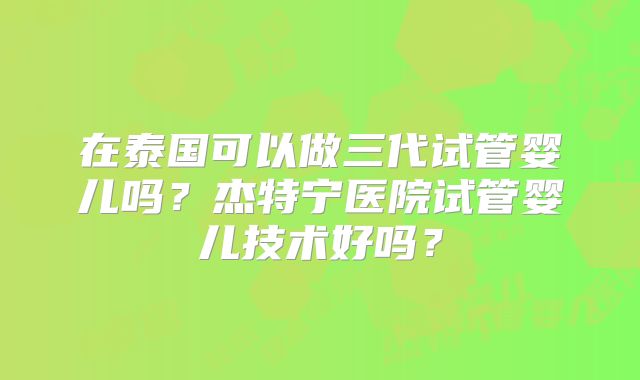 在泰国可以做三代试管婴儿吗？杰特宁医院试管婴儿技术好吗？
