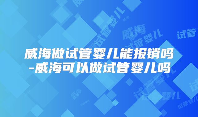 威海做试管婴儿能报销吗-威海可以做试管婴儿吗