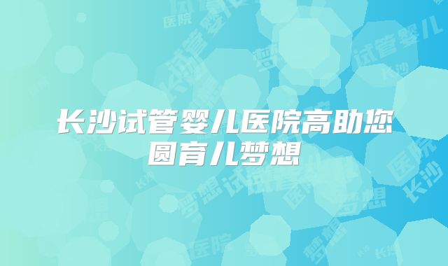 长沙试管婴儿医院高助您圆育儿梦想