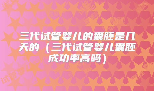 三代试管婴儿的囊胚是几天的（三代试管婴儿囊胚成功率高吗）