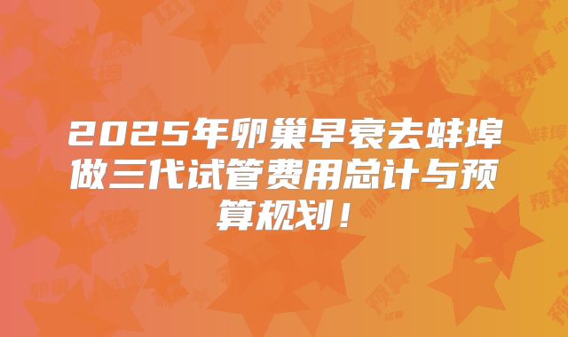 2025年卵巢早衰去蚌埠做三代试管费用总计与预算规划！