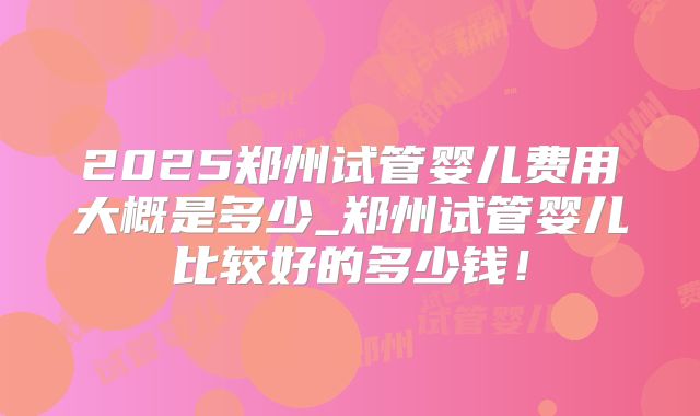 2025郑州试管婴儿费用大概是多少_郑州试管婴儿比较好的多少钱！