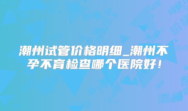 潮州试管价格明细_潮州不孕不育检查哪个医院好！