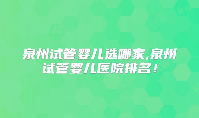 泉州试管婴儿选哪家,泉州试管婴儿医院排名！