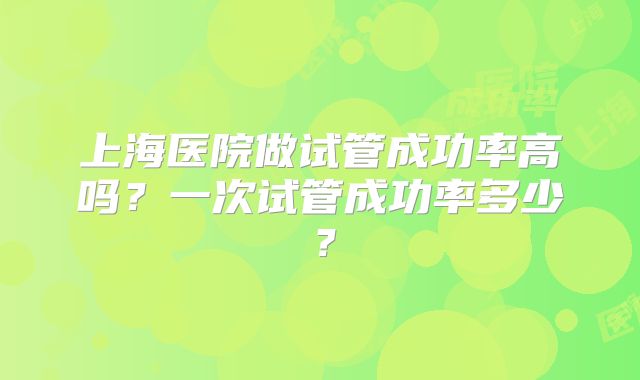 上海医院做试管成功率高吗？一次试管成功率多少？