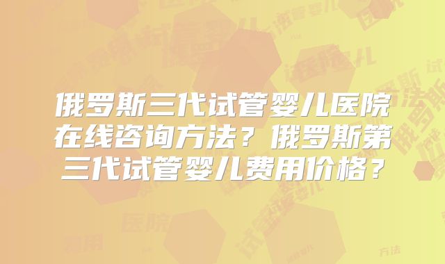 俄罗斯三代试管婴儿医院在线咨询方法？俄罗斯第三代试管婴儿费用价格？